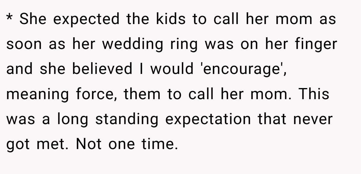 * She expected the kids to call her mom as soon as her wedding ring was on her finger and she believed I would 'encourage', meaning force, them to call her mom. This was a long standing expectation that never got met. Not one time.