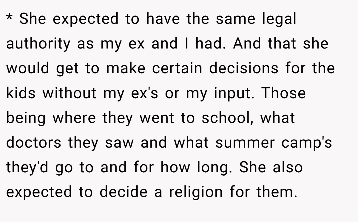 * She expected to have the same legal authority as my ex and I had. And that she would get to make certain decisions for the kids without my ex's or my input. Those being where they went to school, what doctors they saw and what summer camp's they'd go to and for how long. She also expected to decide a religion for them.