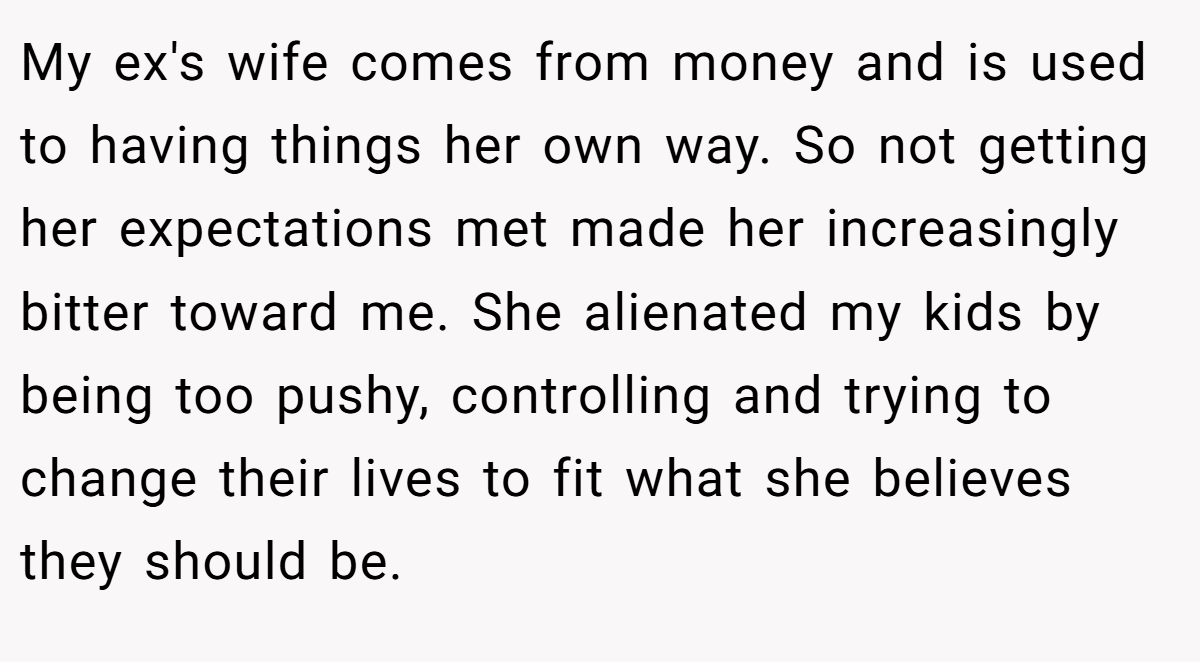 My ex's wife comes from money and is used to having things her own way. So not getting her expectations met made her increasingly bitter toward me. She alienated my kids by being too pushy, controlling and trying to change their lives to fit what she believes they should be.