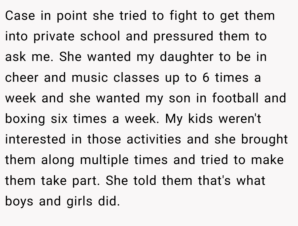 Case in point she tried to fight to get them into private school and pressured them to ask me. She wanted my daughter to be in cheer and music classes up to 6 times a week and she wanted my son in football and boxing six times a week. My kids weren't interested in those activities and she brought them along multiple times and tried to make them take part. She told them that's what boys and girls did.