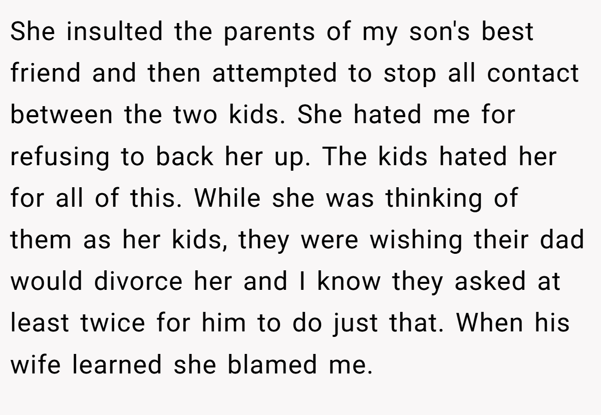 She insulted the parents of my son's best friend and then attempted to stop all contact between the two kids. She hated me for refusing to back her up. The kids hated her for all of this. While she was thinking of them as her kids, they were wishing their dad would divorce her and I know they asked at least twice for him to do just that. When his wife learned she blamed me.