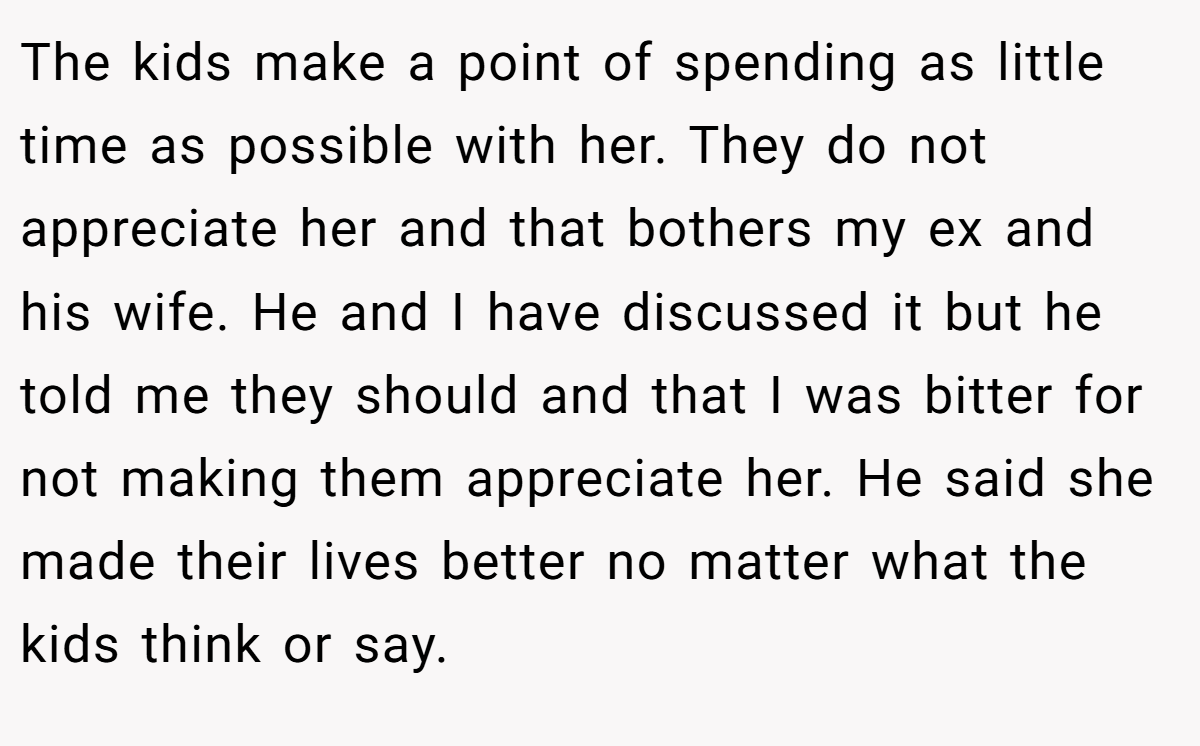 The kids make a point of spending as little time as possible with her. They do not appreciate her and that bothers my ex and his wife. He and I have discussed it but he told me they should and that I was bitter for not making them appreciate her. He said she made their lives better no matter what the kids think or say.