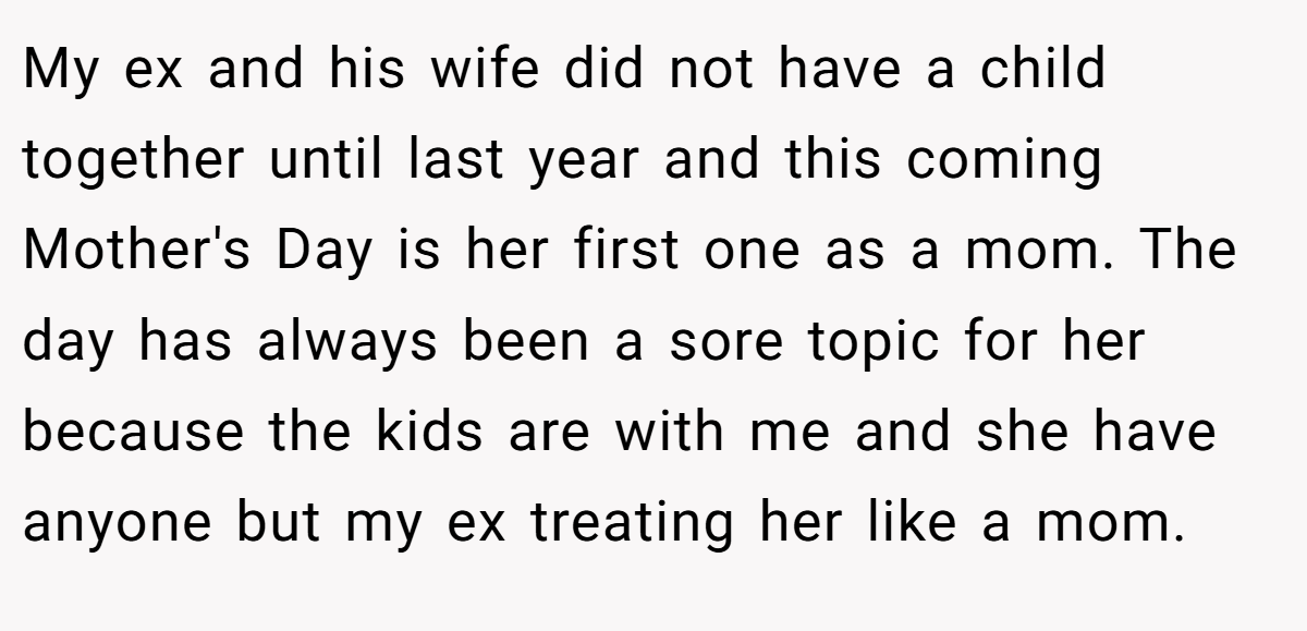 My ex and his wife did not have a child together until last year and this coming Mother's Day is her first one as a mom. The day has always been a sore topic for her because the kids are with me and she have anyone but my ex treating her like a mom.