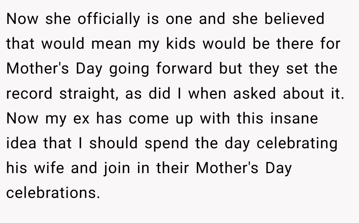 Now she officially is one and she believed that would mean my kids would be there for Mother's Day going forward but they set the record straight, as did I when asked about it. Now my ex has come up with this insane idea that I should spend the day celebrating his wife and join in their Mother's Day celebrations.