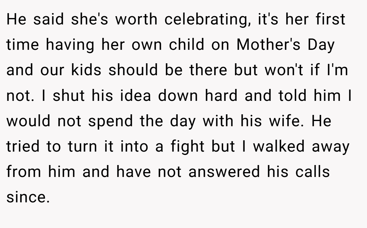 He said she's worth celebrating, it's her first time having her own child on Mother's Day and our kids should be there but won't if I'm not. I shut his idea down hard and told him I would not spend the day with his wife. He tried to turn it into a fight but I walked away from him and have not answered his calls since.