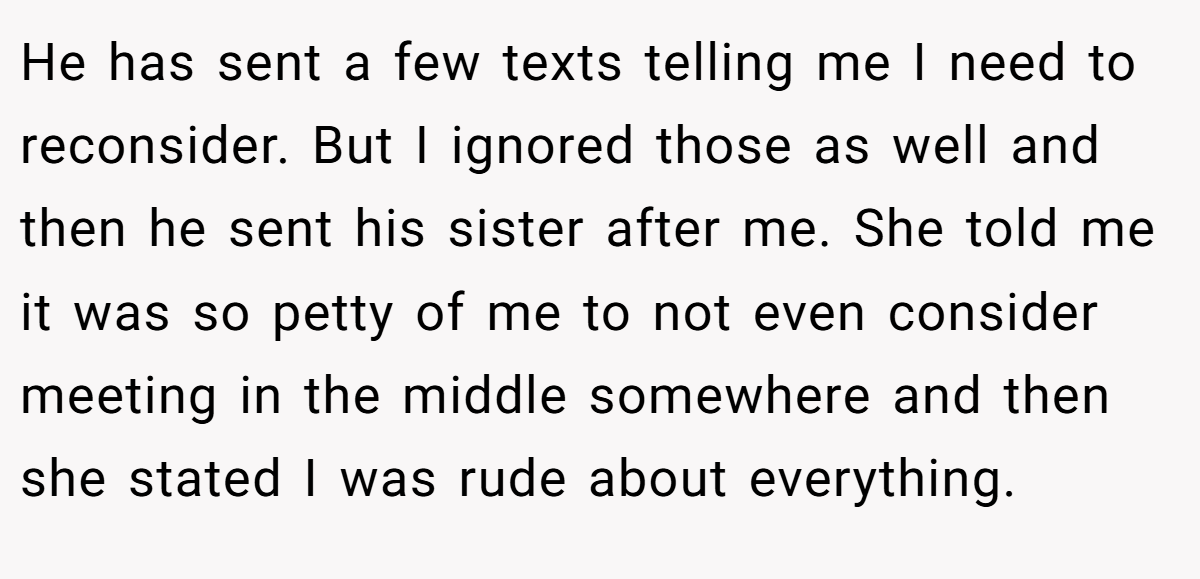 He has sent a few texts telling me I need to reconsider. But I ignored those as well and then he sent his sister after me. She told me it was so petty of me to not even consider meeting in the middle somewhere and then she stated I was rude about everything.
