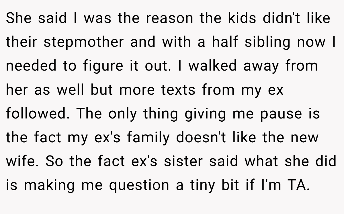 She said I was the reason the kids didn't like their stepmother and with a half sibling now I needed to figure it out. I walked away from her as well but more texts from my ex followed. The only thing giving me pause is the fact my ex's family doesn't like the new wife. So the fact ex's sister said what she did is making me question a tiny bit if I'm TA.