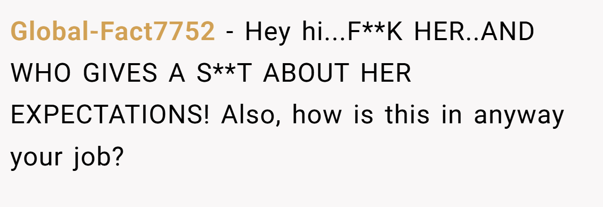 Global-Fact7752 − Hey hi...F**K HER..AND WHO GIVES A S**T ABOUT HER EXPECTATIONS! Also, how is this in anyway your job?