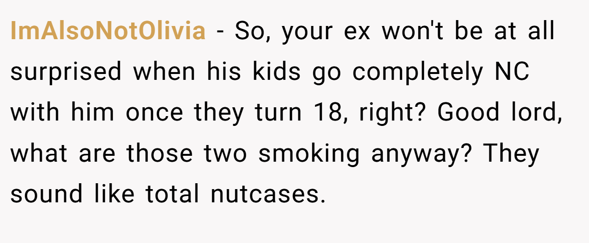 ImAlsoNotOlivia − So, your ex won't be at all surprised when his kids go completely NC with him once they turn 18, right? Good lord, what are those two smoking anyway? They sound like total nutcases.