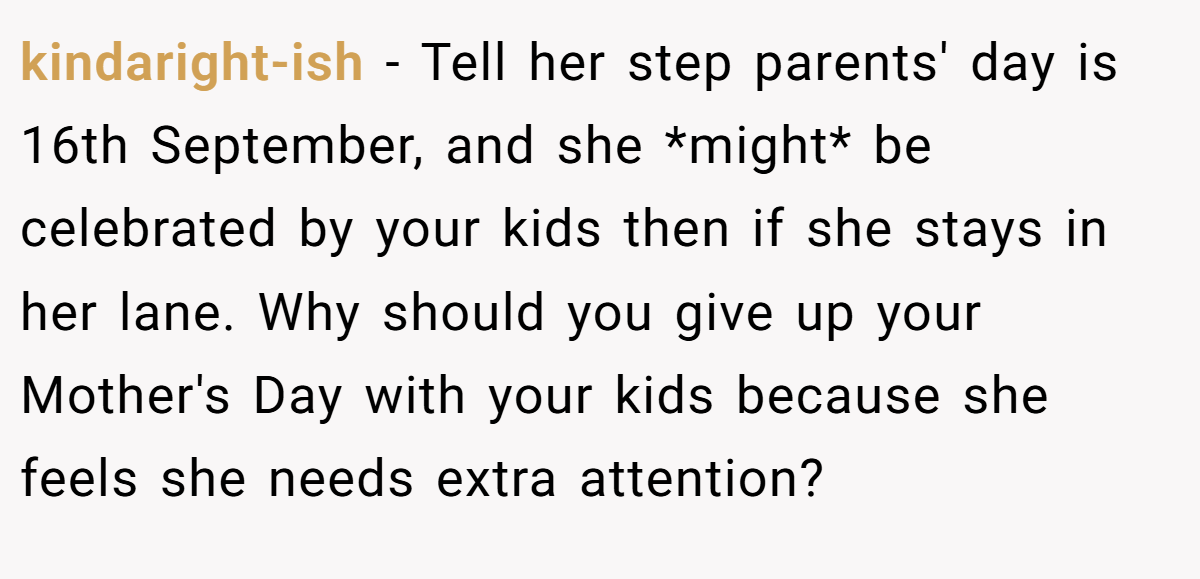 kindaright-ish − Tell her step parents' day is 16th September, and she *might* be celebrated by your kids then if she stays in her lane. Why should you give up your Mother's Day with your kids because she feels she needs extra attention?
