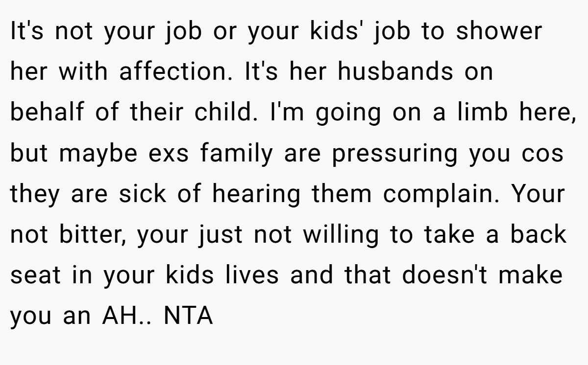 It's not your job or your kids' job to shower her with affection. It's her husbands on behalf of their child. I'm going on a limb here, but maybe exs family are pressuring you cos they are sick of hearing them complain. Your not bitter, your just not willing to take a back seat in your kids lives and that doesn't make you an AH.. NTA