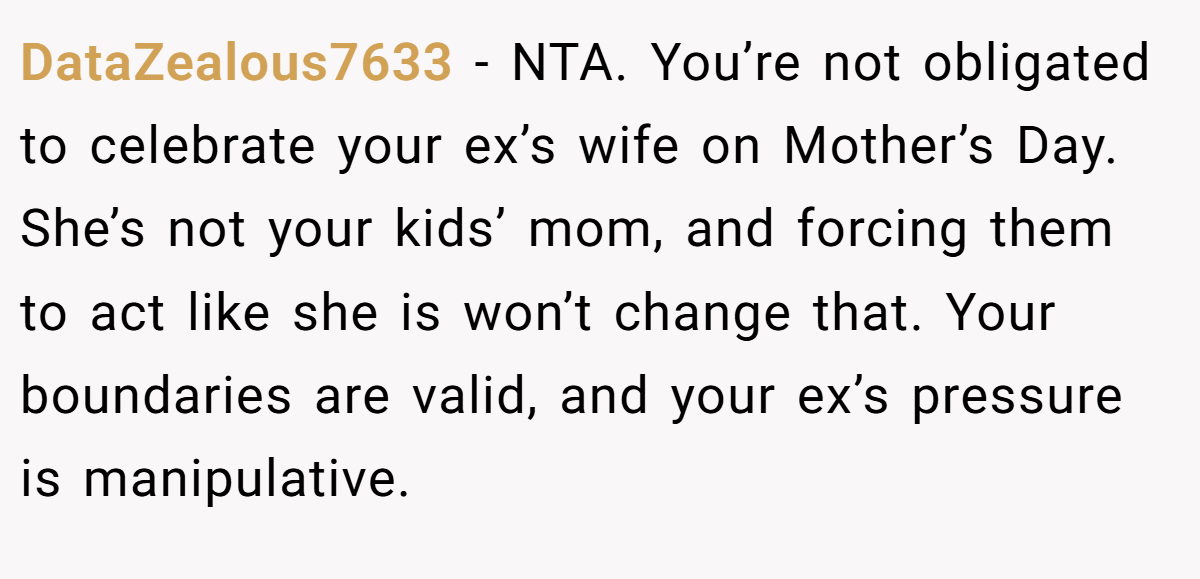 DataZealous7633 − NTA. You’re not obligated to celebrate your ex’s wife on Mother’s Day. She’s not your kids’ mom, and forcing them to act like she is won’t change that. Your boundaries are valid, and your ex’s pressure is manipulative.