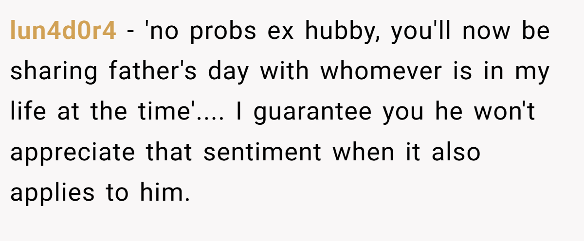 lun4d0r4 − 'no probs ex hubby, you'll now be sharing father's day with whomever is in my life at the time'.... I guarantee you he won't appreciate that sentiment when it also applies to him.