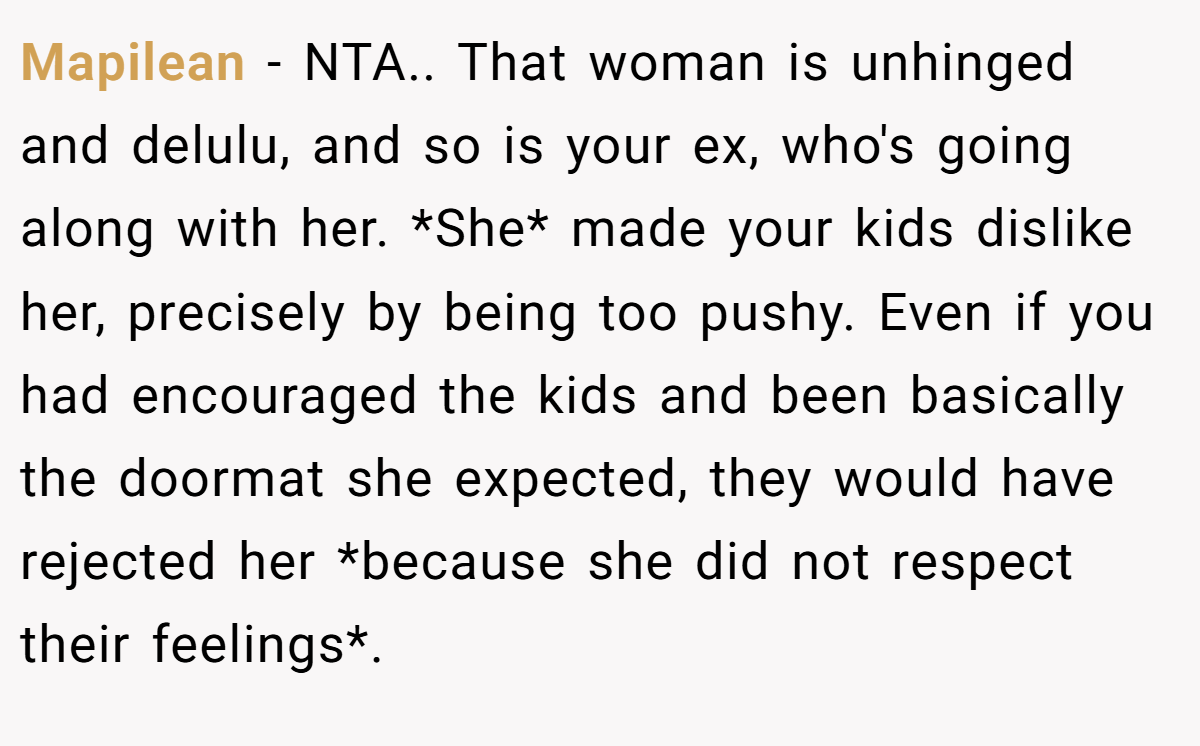 Mapilean − NTA.. That woman is unhinged and delulu, and so is your ex, who's going along with her. *She* made your kids dislike her, precisely by being too pushy. Even if you had encouraged the kids and been basically the doormat she expected, they would have rejected her *because she did not respect their feelings*.