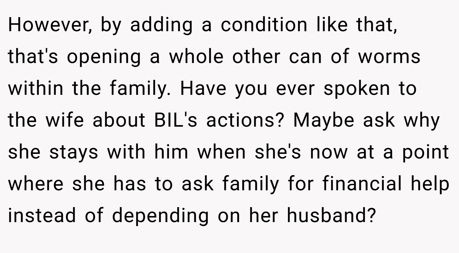 However, by adding a condition like that, that's opening a whole other can of worms within the family. Have you ever spoken to the wife about BIL's actions? Maybe ask why she stays with him when she's now at a point where she has to ask family for financial help instead of depending on her husband?