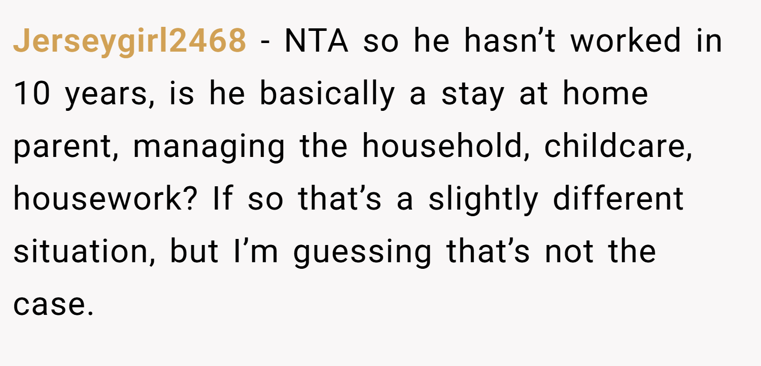 Jerseygirl2468 − NTA so he hasn’t worked in 10 years, is he basically a stay at home parent, managing the household, childcare, housework? If so that’s a slightly different situation, but I’m guessing that’s not the case.
