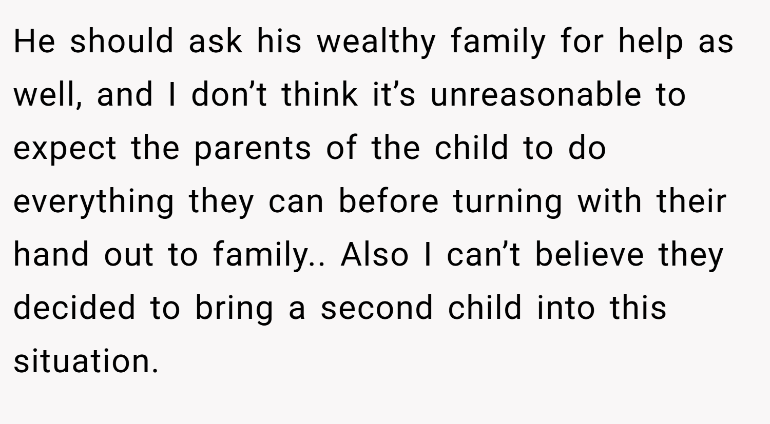 He should ask his wealthy family for help as well, and I don’t think it’s unreasonable to expect the parents of the child to do everything they can before turning with their hand out to family.. Also I can’t believe they decided to bring a second child into this situation.