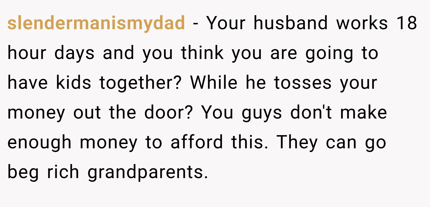 slendermanismydad − Your husband works 18 hour days and you think you are going to have kids together? While he tosses your money out the door? You guys don't make enough money to afford this. They can go beg rich grandparents. 