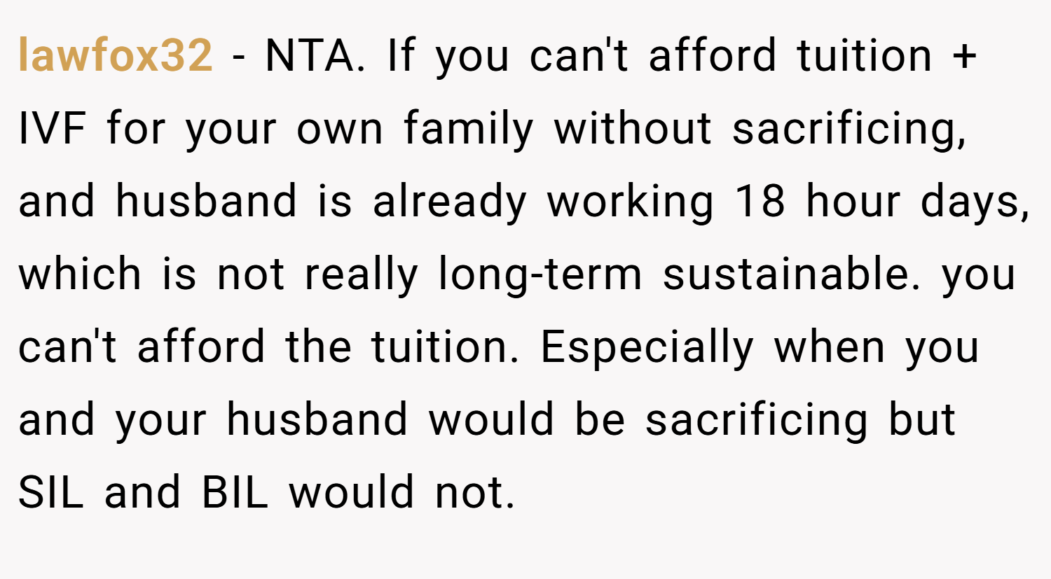 lawfox32 − NTA. If you can't afford tuition + IVF for your own family without sacrificing, and husband is already working 18 hour days, which is not really long-term sustainable. you can't afford the tuition. Especially when you and your husband would be sacrificing but SIL and BIL would not.