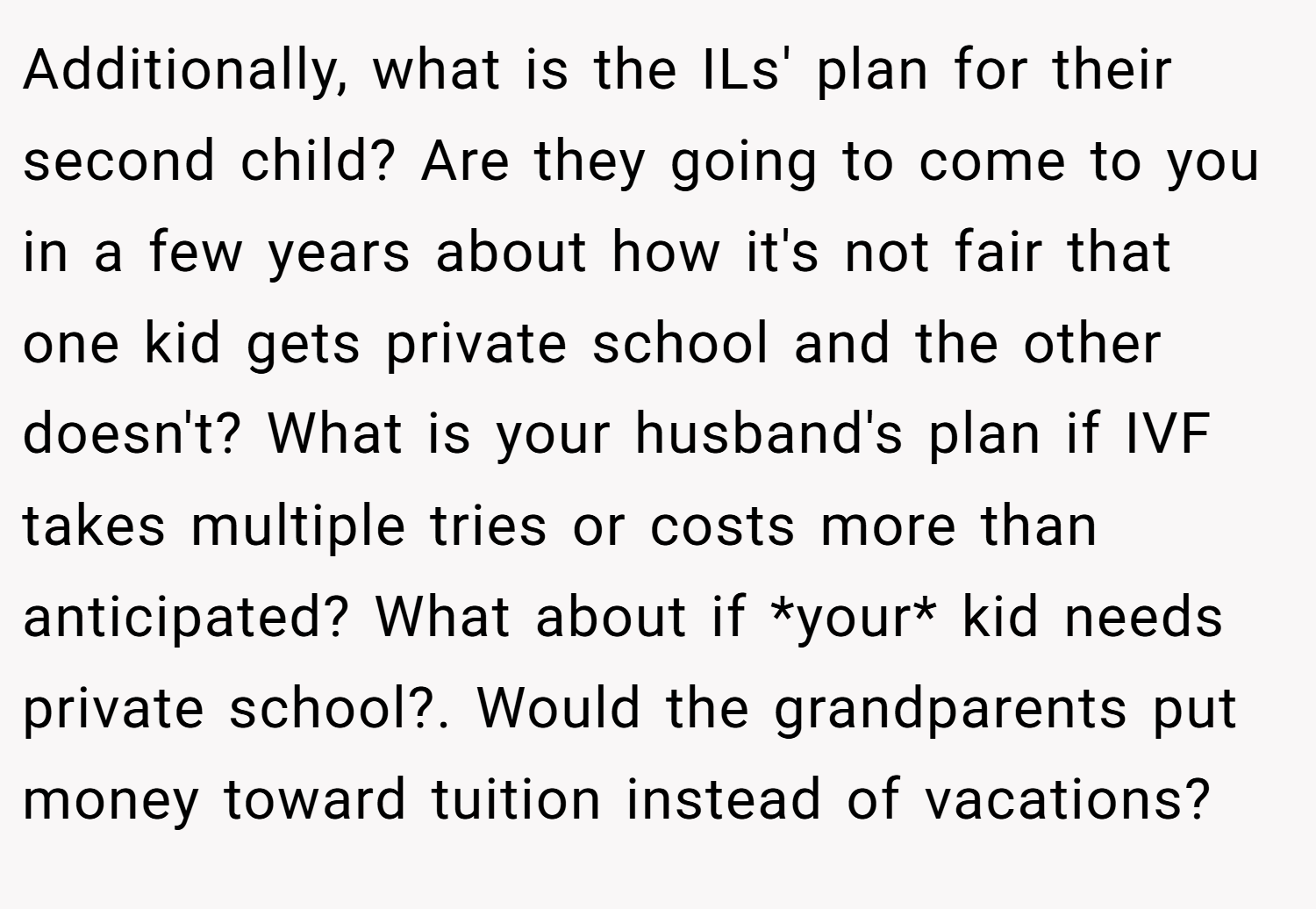 Additionally, what is the ILs' plan for their second child? Are they going to come to you in a few years about how it's not fair that one kid gets private school and the other doesn't? What is your husband's plan if IVF takes multiple tries or costs more than anticipated? What about if *your* kid needs private school?. Would the grandparents put money toward tuition instead of vacations?