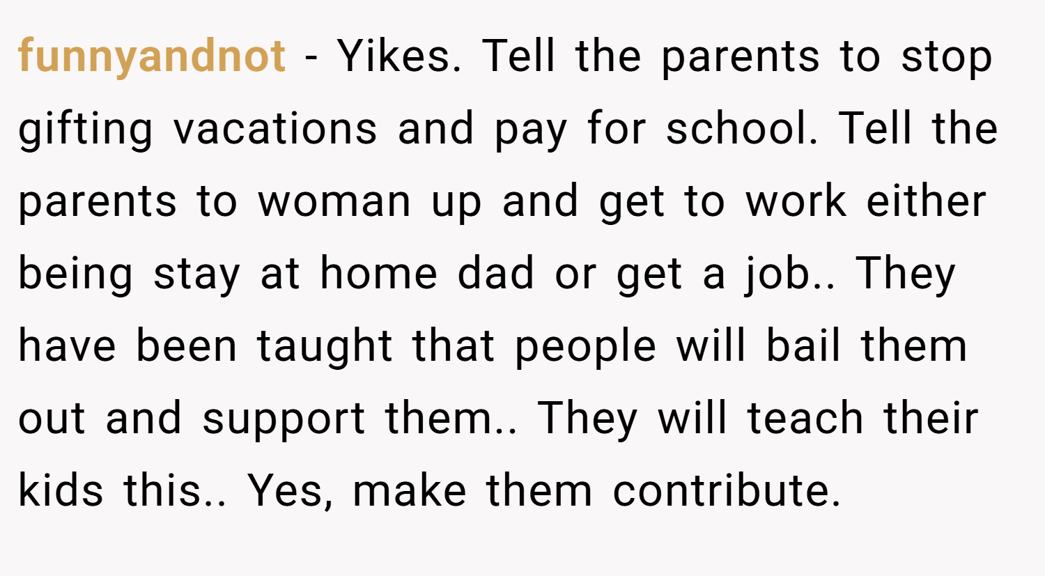 funnyandnot − Yikes. Tell the parents to stop gifting vacations and pay for school. Tell the parents to woman up and get to work either being stay at home dad or get a job.. They have been taught that people will bail them out and support them.. They will teach their kids this.. Yes, make them contribute.