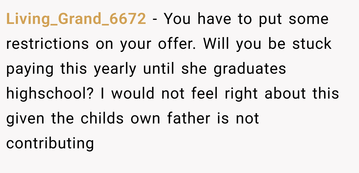 Living_Grand_6672 − You have to put some restrictions on your offer. Will you be stuck paying this yearly until she graduates highschool? I would not feel right about this given the childs own father is not contributing