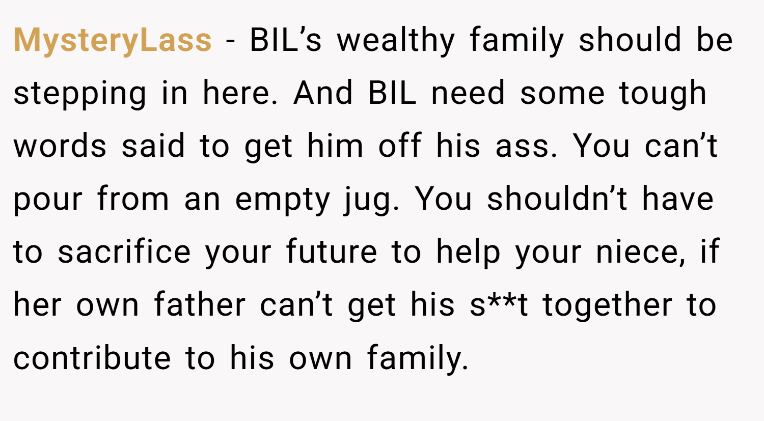 MysteryLass − BIL’s wealthy family should be stepping in here. And BIL need some tough words said to get him off his ass. You can’t pour from an empty jug. You shouldn’t have to sacrifice your future to help your niece, if her own father can’t get his s**t together to contribute to his own family.
