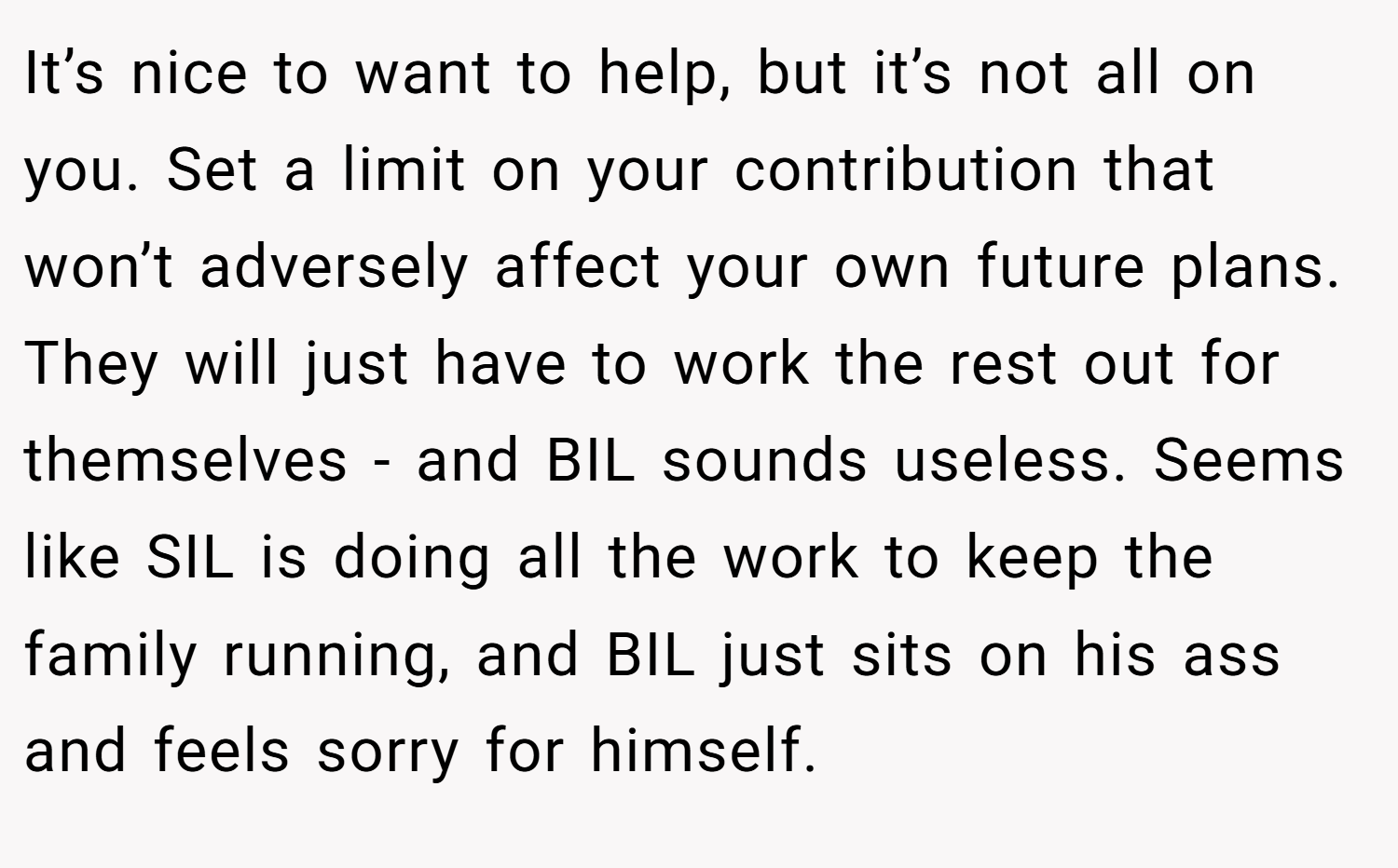It’s nice to want to help, but it’s not all on you. Set a limit on your contribution that won’t adversely affect your own future plans. They will just have to work the rest out for themselves - and BIL sounds useless. Seems like SIL is doing all the work to keep the family running, and BIL just sits on his ass and feels sorry for himself.