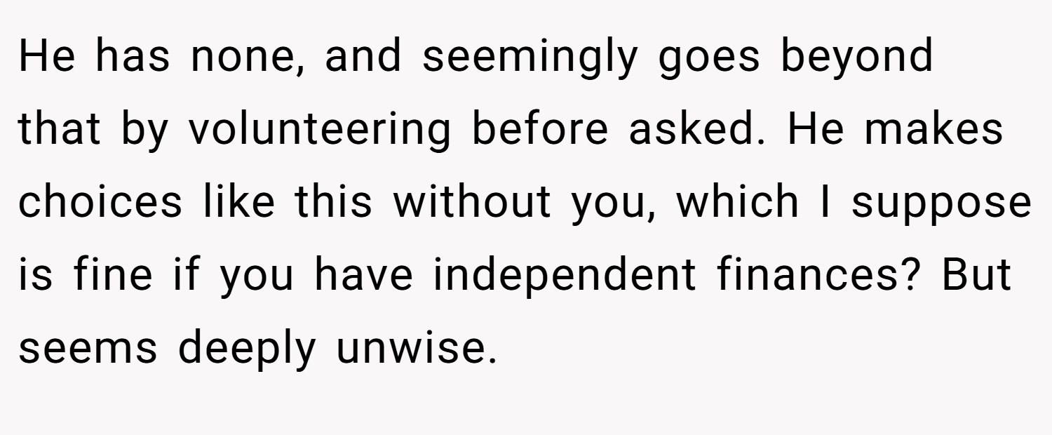 He has none, and seemingly goes beyond that by volunteering before asked. He makes choices like this without you, which I suppose is fine if you have independent finances? But seems deeply unwise.