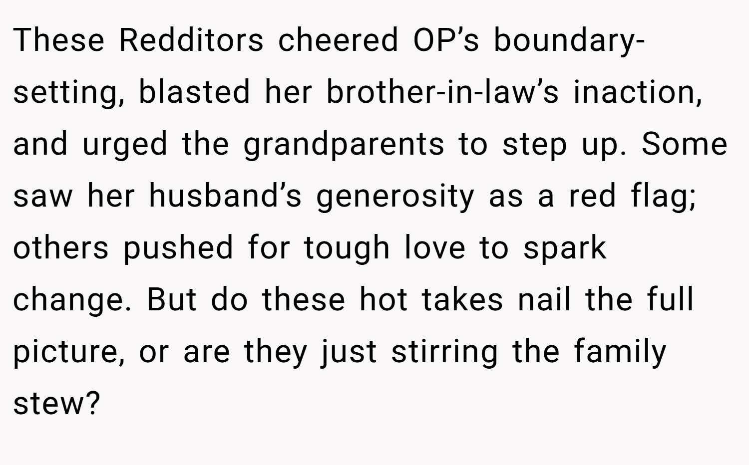 These Redditors cheered OP’s boundary-setting, blasted her brother-in-law’s inaction, and urged the grandparents to step up. Some saw her husband’s generosity as a red flag; others pushed for tough love to spark change. But do these hot takes nail the full picture, or are they just stirring the family stew?