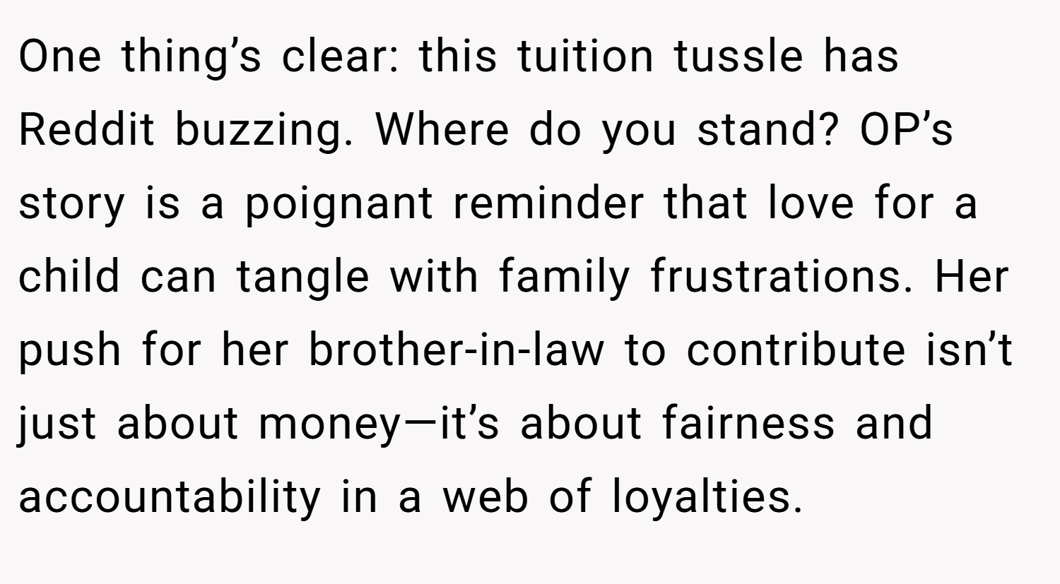 One thing’s clear: this tuition tussle has Reddit buzzing. Where do you stand? OP’s story is a poignant reminder that love for a child can tangle with family frustrations. Her push for her brother-in-law to contribute isn’t just about money—it’s about fairness and accountability in a web of loyalties.