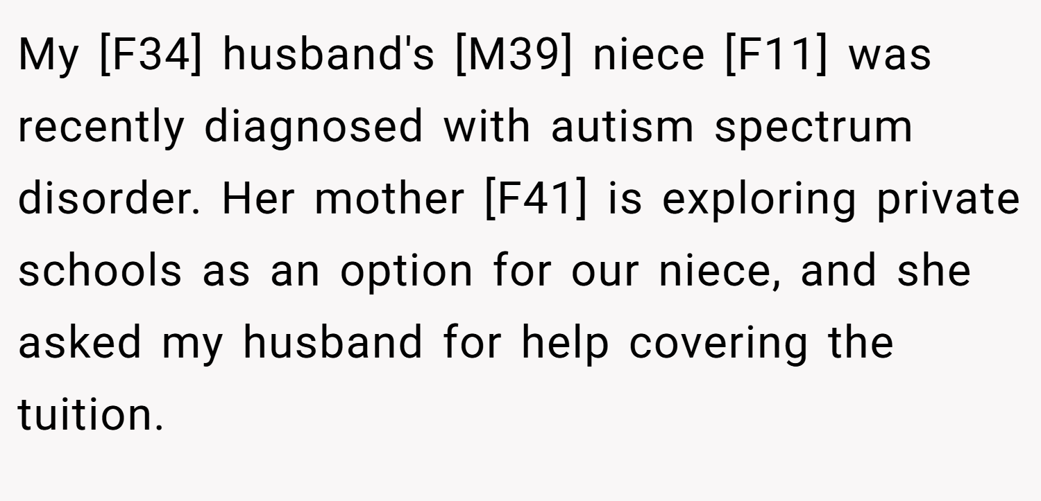 My [F34] husband's [M39] niece [F11] was recently diagnosed with autism spectrum disorder. Her mother [F41] is exploring private schools as an option for our niece, and she asked my husband for help covering the tuition.
