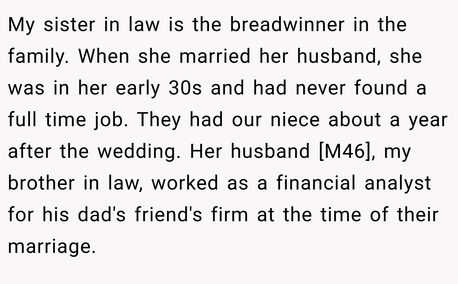 My sister in law is the breadwinner in the family. When she married her husband, she was in her early 30s and had never found a full time job. They had our niece about a year after the wedding. Her husband [M46], my brother in law, worked as a financial analyst for his dad's friend's firm at the time of their marriage.