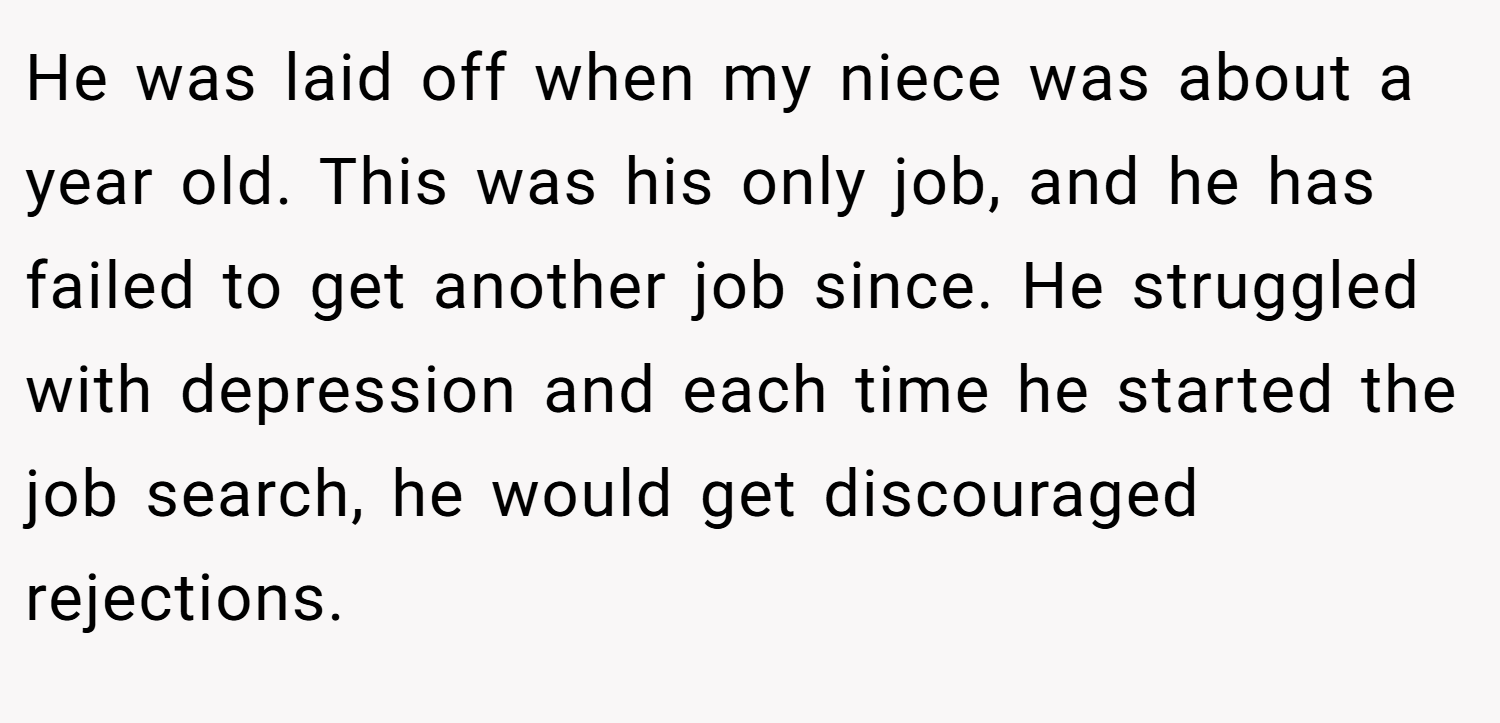 He was laid off when my niece was about a year old. This was his only job, and he has failed to get another job since. He struggled with depression and each time he started the job search, he would get discouraged rejections.