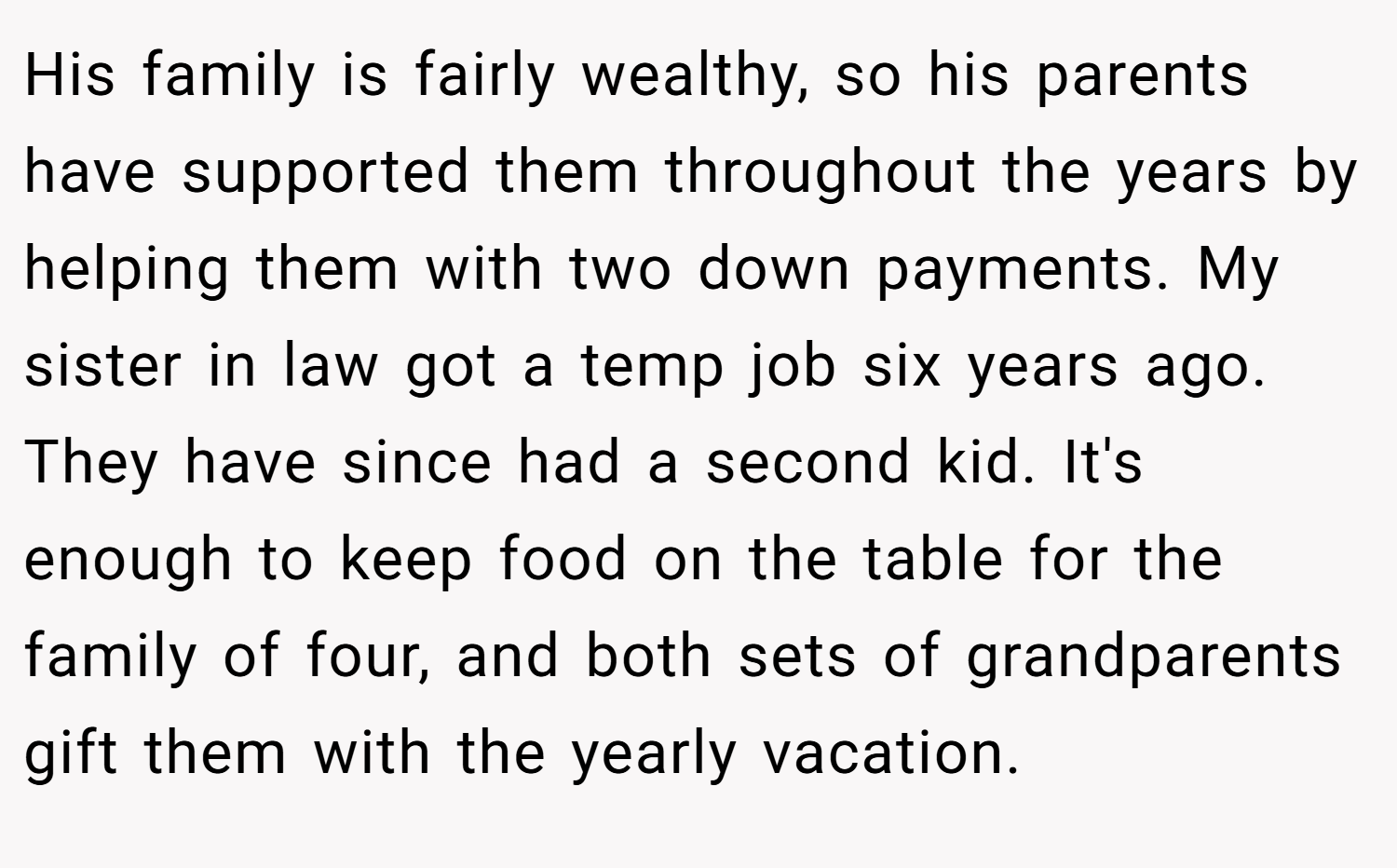 His family is fairly wealthy, so his parents have supported them throughout the years by helping them with two down payments. My sister in law got a temp job six years ago. They have since had a second kid. It's enough to keep food on the table for the family of four, and both sets of grandparents gift them with the yearly vacation.