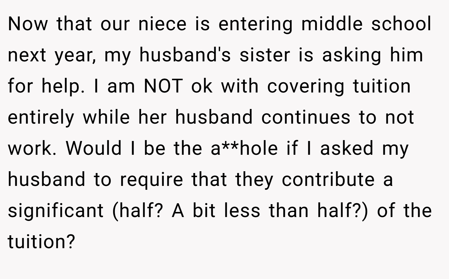 Now that our niece is entering middle school next year, my husband's sister is asking him for help. I am NOT ok with covering tuition entirely while her husband continues to not work. Would I be the a**hole if I asked my husband to require that they contribute a significant (half? A bit less than half?) of the tuition?