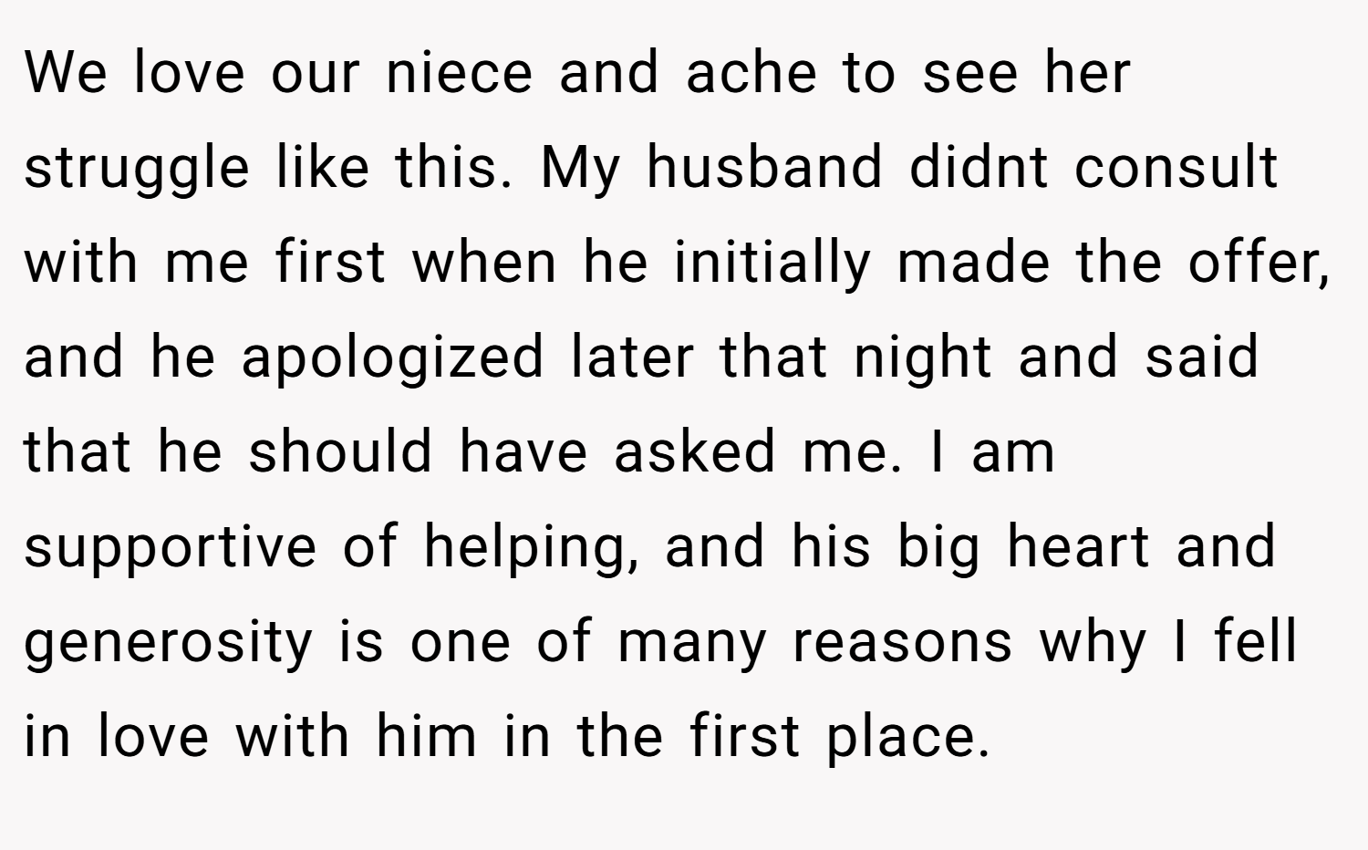 We love our niece and ache to see her struggle like this. My husband didnt consult with me first when he initially made the offer, and he apologized later that night and said that he should have asked me. I am supportive of helping, and his big heart and generosity is one of many reasons why I fell in love with him in the first place.