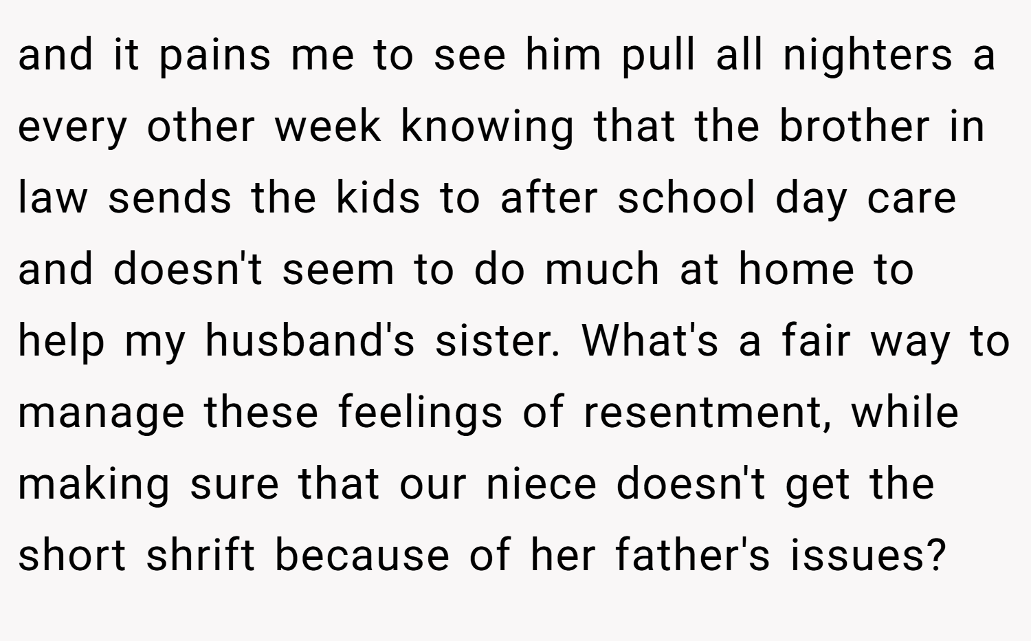 and it pains me to see him pull all nighters a every other week knowing that the brother in law sends the kids to after school day care and doesn't seem to do much at home to help my husband's sister. What's a fair way to manage these feelings of resentment, while making sure that our niece doesn't get the short shrift because of her father's issues?
