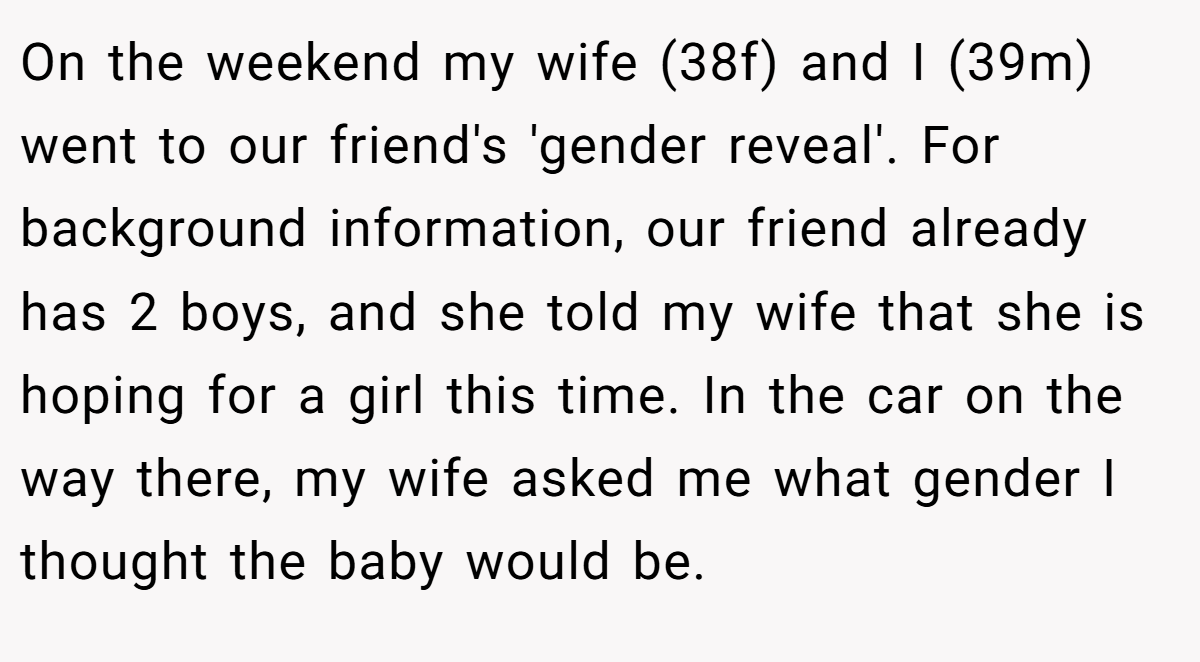 On the weekend my wife (38f) and I (39m) went to our friend's 'gender reveal'. For background information, our friend already has 2 boys, and she told my wife that she is hoping for a girl this time. In the car on the way there, my wife asked me what gender I thought the baby would be.