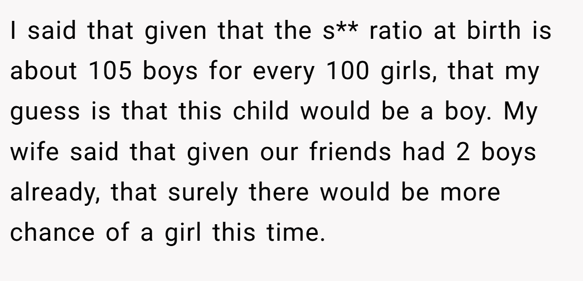 I said that given that the s** ratio at birth is about 105 boys for every 100 girls, that my guess is that this child would be a boy. My wife said that given our friends had 2 boys already, that surely there would be more chance of a girl this time.