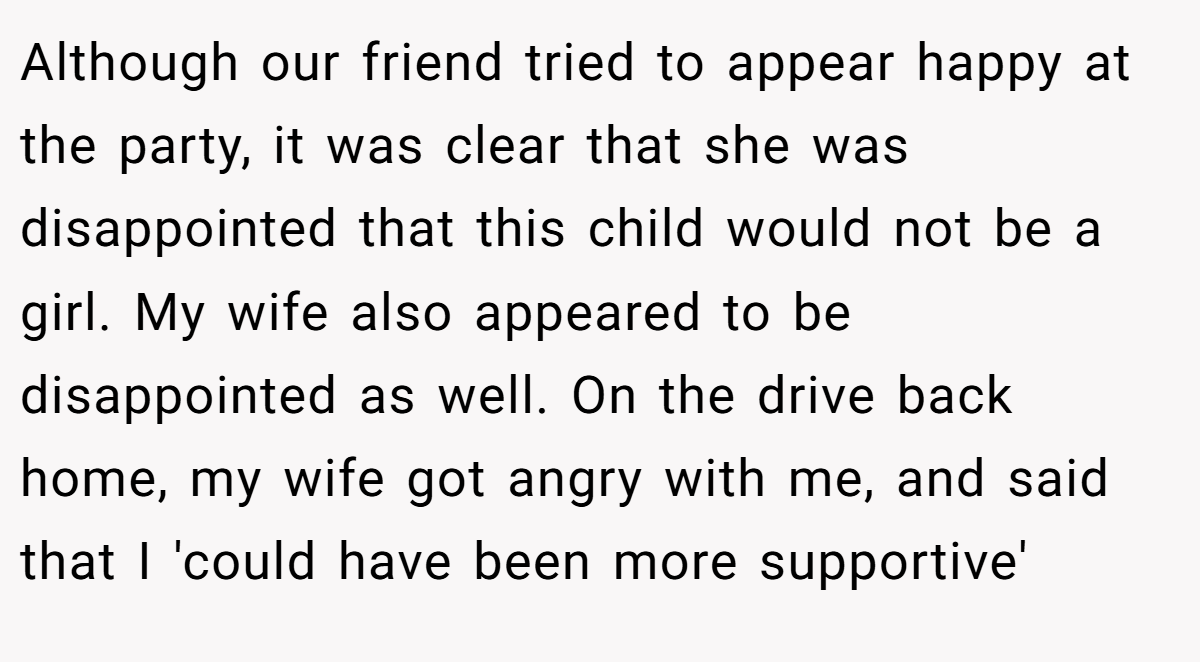 Although our friend tried to appear happy at the party, it was clear that she was disappointed that this child would not be a girl. My wife also appeared to be disappointed as well. On the drive back home, my wife got angry with me, and said that I 'could have been more supportive'