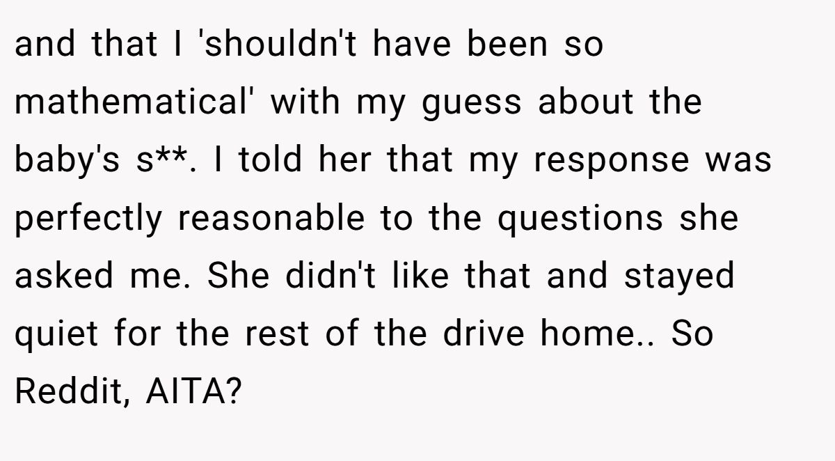 and that I 'shouldn't have been so mathematical' with my guess about the baby's s**. I told her that my response was perfectly reasonable to the questions she asked me. She didn't like that and stayed quiet for the rest of the drive home.. So Reddit, AITA?
