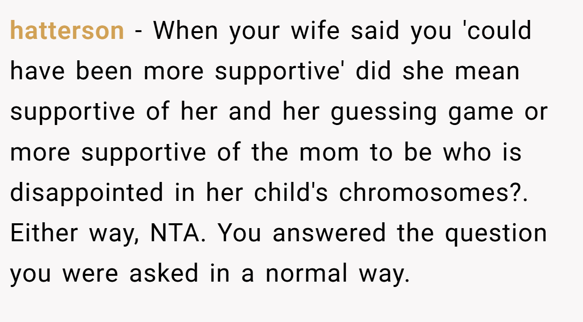 hatterson − When your wife said you 'could have been more supportive' did she mean supportive of her and her guessing game or more supportive of the mom to be who is disappointed in her child's chromosomes?. Either way, NTA. You answered the question you were asked in a normal way.
