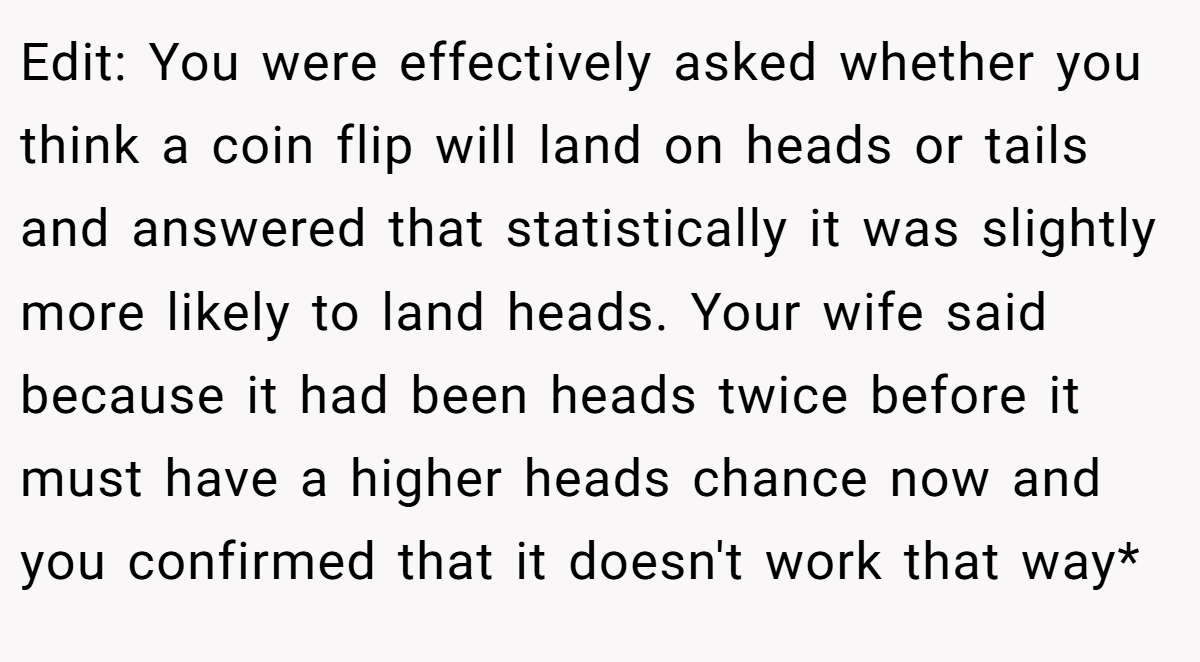 Edit: You were effectively asked whether you think a coin flip will land on heads or tails and answered that statistically it was slightly more likely to land heads. Your wife said because it had been heads twice before it must have a higher heads chance now and you confirmed that it doesn't work that way*