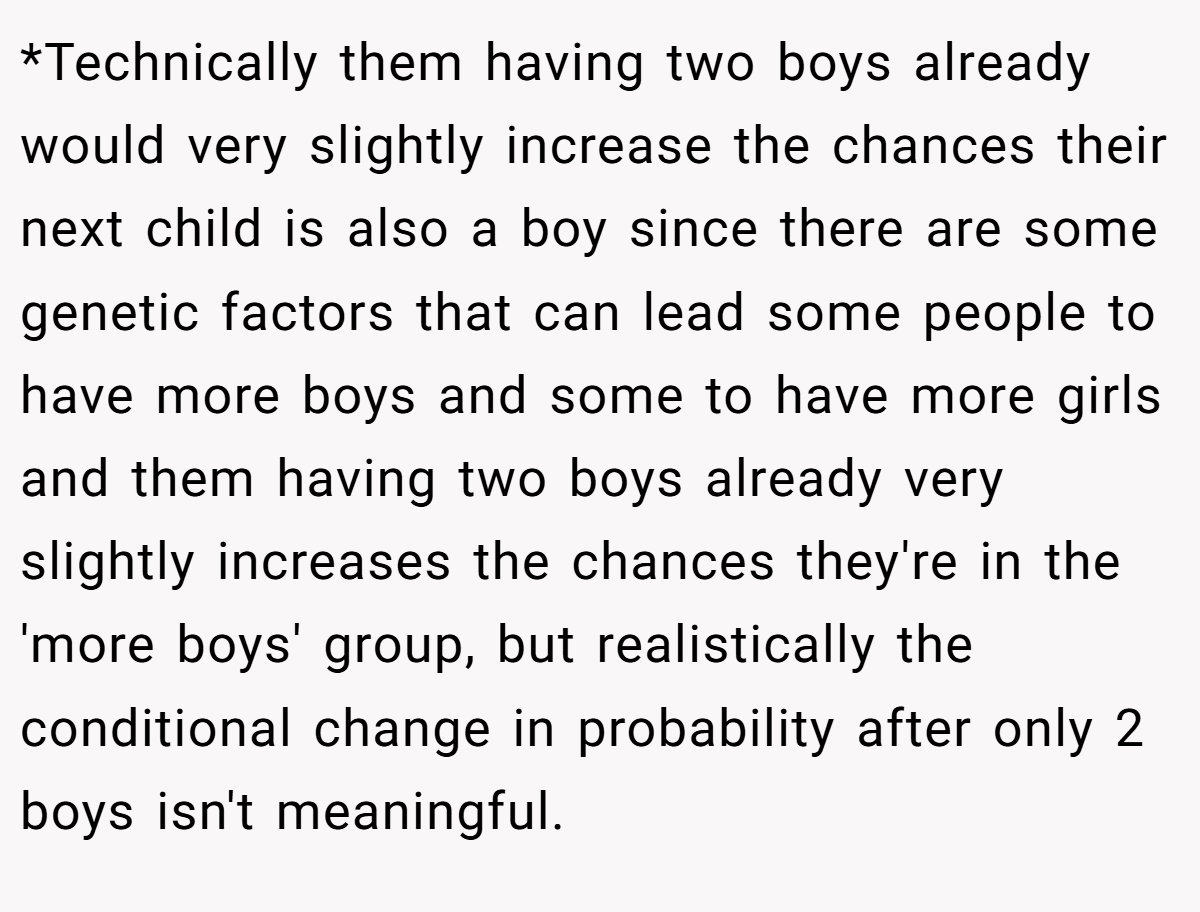 *Technically them having two boys already would very slightly increase the chances their next child is also a boy since there are some genetic factors that can lead some people to have more boys and some to have more girls and them having two boys already very slightly increases the chances they're in the 'more boys' group, but realistically the conditional change in probability after only 2 boys isn't meaningful.