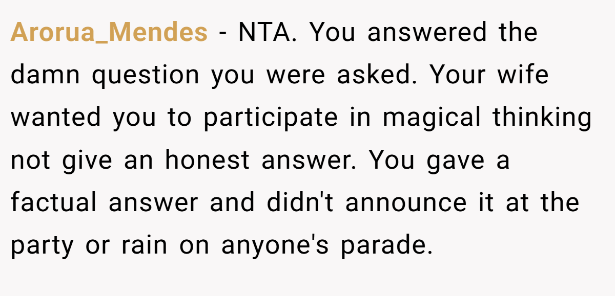 Arorua_Mendes − NTA. You answered the damn question you were asked. Your wife wanted you to participate in magical thinking not give an honest answer. You gave a factual answer and didn't announce it at the party or rain on anyone's parade.