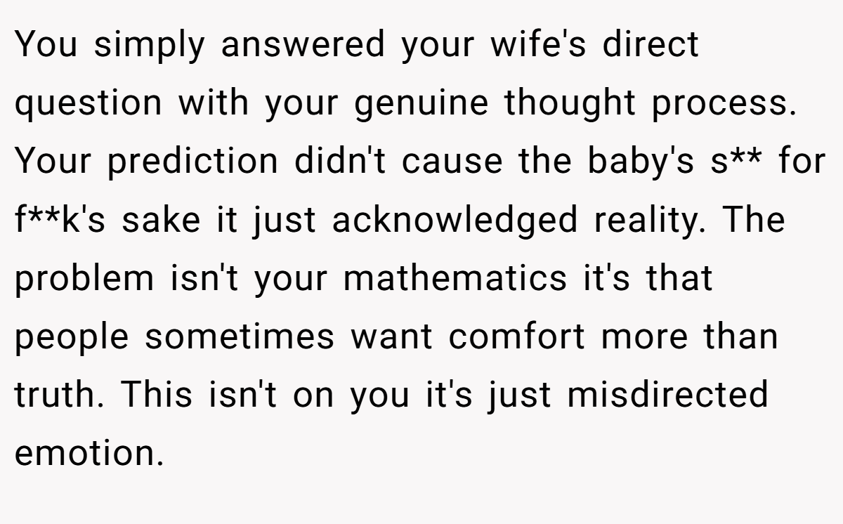 You simply answered your wife's direct question with your genuine thought process. Your prediction didn't cause the baby's s** for f**k's sake it just acknowledged reality. The problem isn't your mathematics it's that people sometimes want comfort more than truth. This isn't on you it's just misdirected emotion.