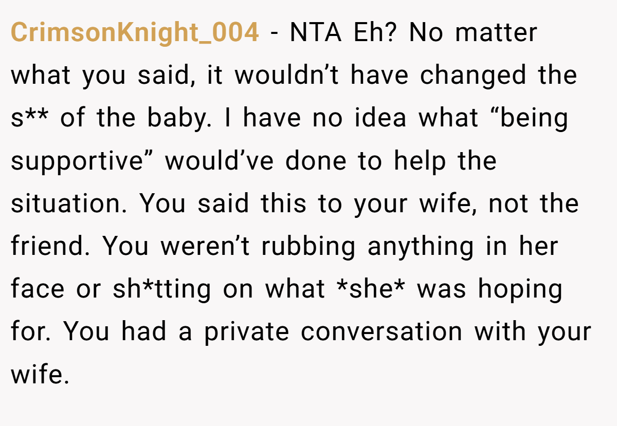 CrimsonKnight_004 − NTA Eh? No matter what you said, it wouldn’t have changed the s** of the baby. I have no idea what “being supportive” would’ve done to help the situation. You said this to your wife, not the friend. You weren’t rubbing anything in her face or sh*tting on what *she* was hoping for. You had a private conversation with your wife.