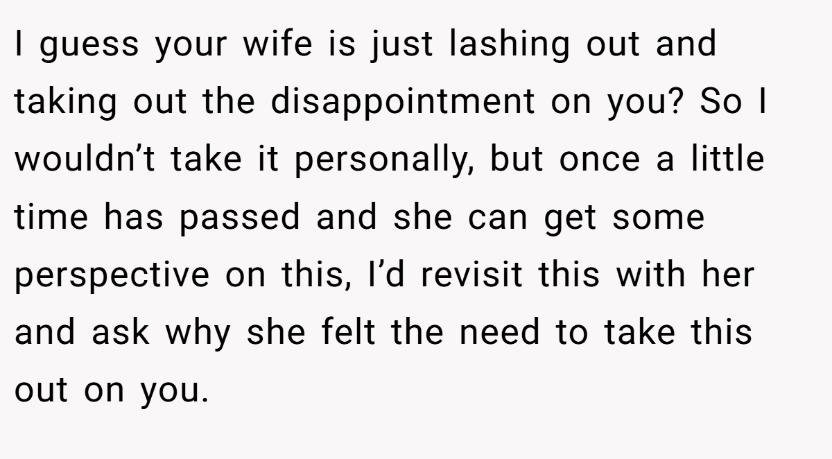 I guess your wife is just lashing out and taking out the disappointment on you? So I wouldn’t take it personally, but once a little time has passed and she can get some perspective on this, I’d revisit this with her and ask why she felt the need to take this out on you.