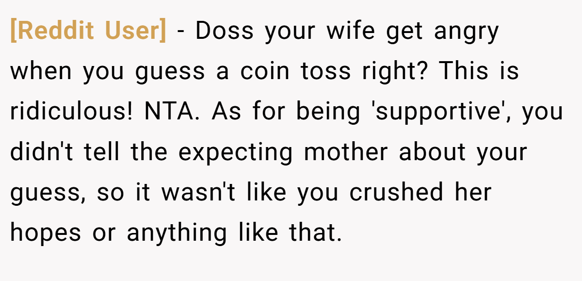 [Reddit User] − Doss your wife get angry when you guess a coin toss right? This is ridiculous! NTA. As for being 'supportive', you didn't tell the expecting mother about your guess, so it wasn't like you crushed her hopes or anything like that.